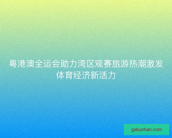 粤港澳全运会助力湾区观赛旅游热潮激发体育经济新活力