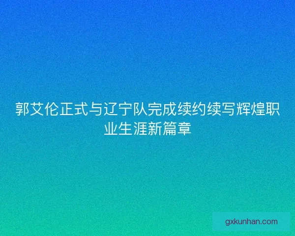 郭艾伦正式与辽宁队完成续约续写辉煌职业生涯新篇章